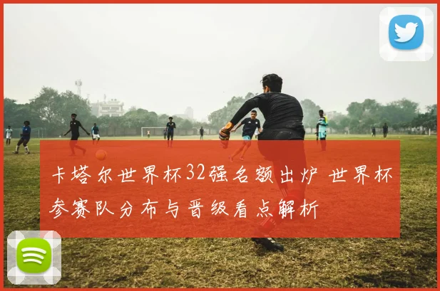 卡塔尔世界杯32强名额出炉 世界杯参赛队分布与晋级看点解析