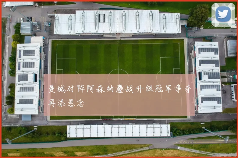 曼城对阵阿森纳鏖战升级冠军争夺再添悬念