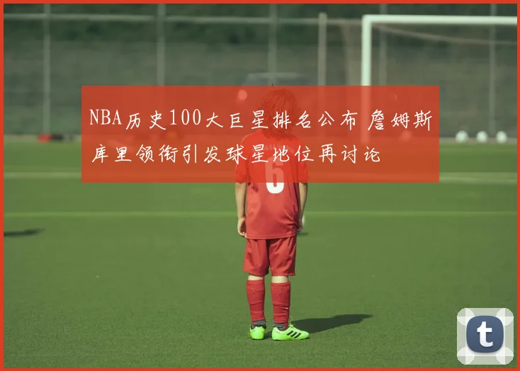 NBA历史100大巨星排名公布 詹姆斯库里领衔引发球星地位再讨论