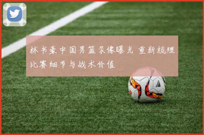 林书豪中国男篮录像曝光 重新梳理比赛细节与战术价值