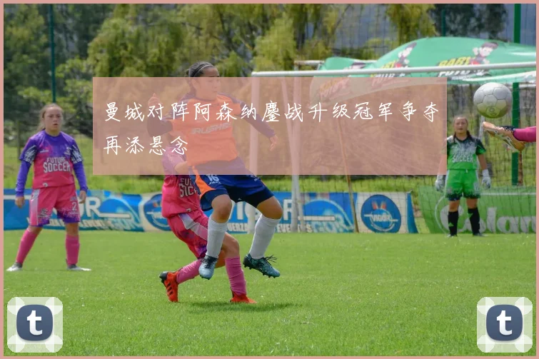 曼城对阵阿森纳鏖战升级冠军争夺再添悬念