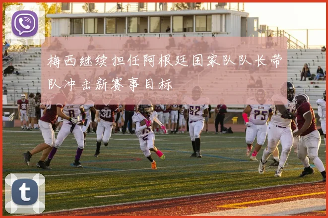 梅西继续担任阿根廷国家队队长带队冲击新赛事目标