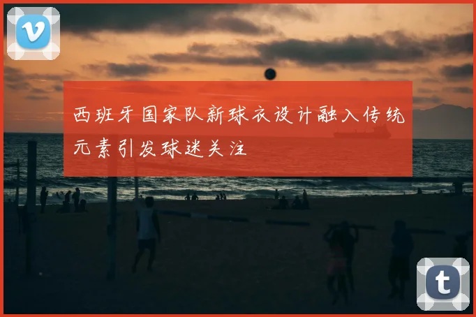 西班牙国家队新球衣设计融入传统元素引发球迷关注
