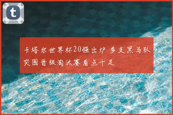 卡塔尔世界杯20强出炉 多支黑马队突围晋级淘汰赛看点十足