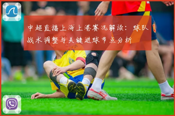 中超直播上海上港赛况解读：球队战术调整与关键进球节点分析