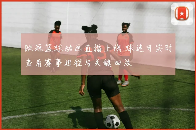 欧冠篮球动画直播上线 球迷可实时查看赛事进程与关键回放