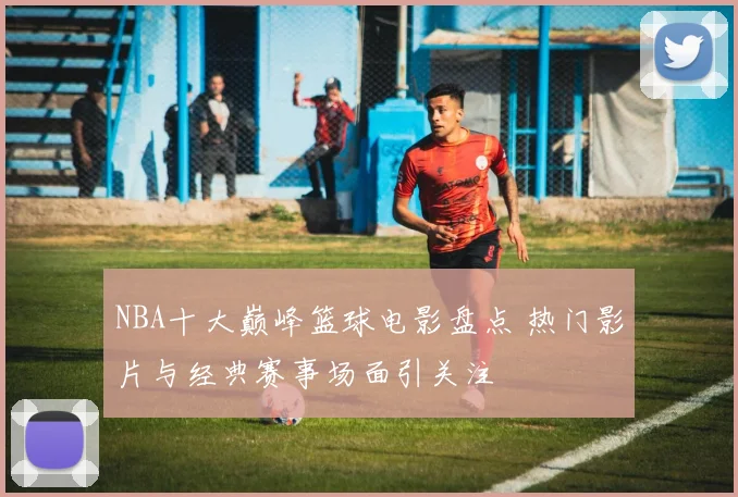 NBA十大巅峰篮球电影盘点 热门影片与经典赛事场面引关注