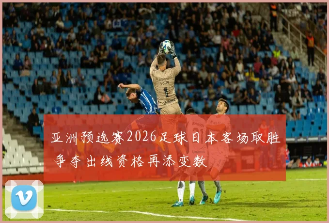 亚洲预选赛2026足球日本客场取胜 争夺出线资格再添变数