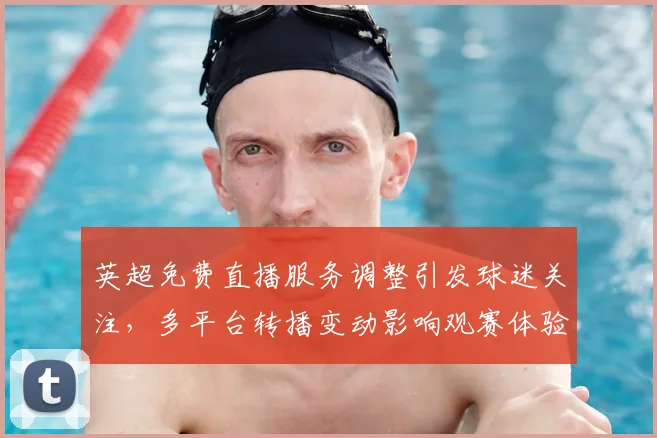 英超免费直播服务调整引发球迷关注，多平台转播变动影响观赛体验