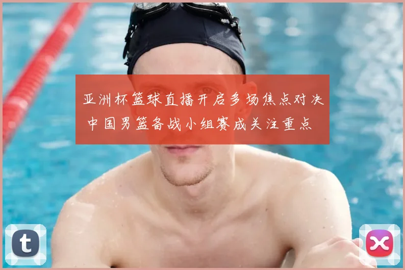 亚洲杯篮球直播开启多场焦点对决 中国男篮备战小组赛成关注重点