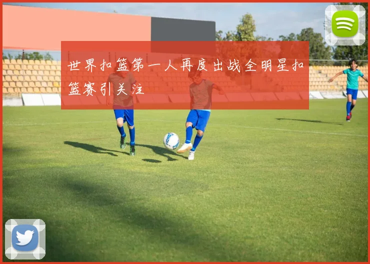 世界扣篮第一人再度出战全明星扣篮赛引关注