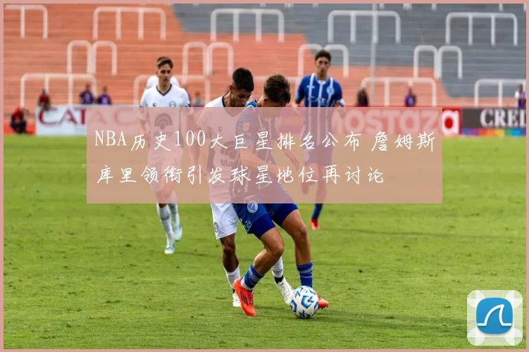 NBA历史100大巨星排名公布 詹姆斯库里领衔引发球星地位再讨论