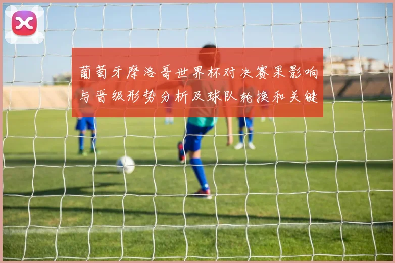 葡萄牙摩洛哥世界杯对决赛果影响与晋级形势分析及球队轮换和关键球员表现