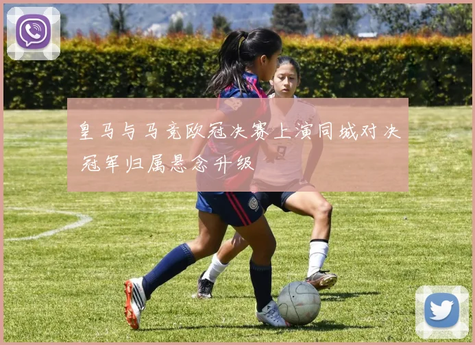 皇马与马竞欧冠决赛上演同城对决 冠军归属悬念升级