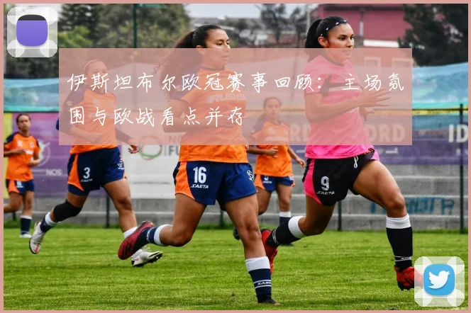 伊斯坦布尔欧冠赛事回顾：主场氛围与欧战看点并存