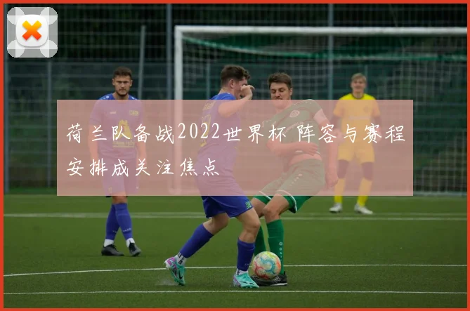 荷兰队备战2022世界杯 阵容与赛程安排成关注焦点