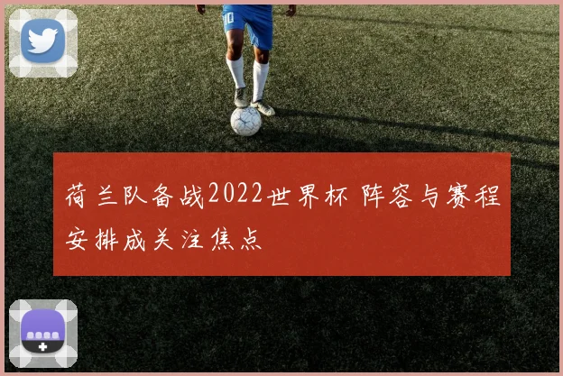 荷兰队备战2022世界杯 阵容与赛程安排成关注焦点
